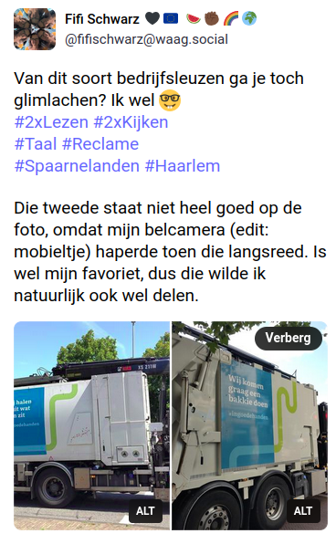 Toot (Mastodonbericht) met twee foto's van Spaarnelanden afvalwagens. 
Links met de tekst 'Wij halen eruit wat erin zit #InGoedeHanden'
Rechts: Ẃij komen graag een bakkie doen #InGoedeHanden'

Erboven de opmerking:
Van dit soort bedrijfsleuzen ga je toch glimlachen? Ik wel 🤓
#2xLezen #2xKijken
#Taal #Reclame
#Spaarnelanden #Haarlem

Die tweede staat niet heel goed op de foto, omdat mijn belcamera (edit: mobieltje) haperde toen die langsreed. Is wel mijn favoriet, dus die wilde ik natuurlijk ook wel delen.