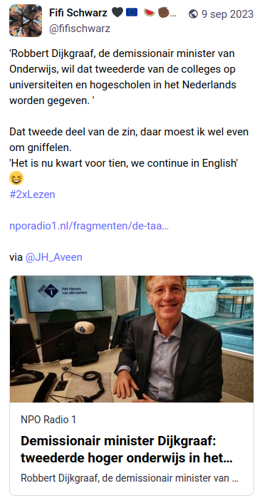 Toot (Mastodonbericht) met een nieuwskop met foto van nporadio1:

'Robbert Dijkgraaf, de demissionair minister van Onderwijs, wil dat tweederde van de colleges op hogescholen in het Nederlands worden gegeven.' 

Dat tweederde deel van de zin, daar moest ik wel even om gniffelen. 'Het is nu kwart voor tien, we continue in English' #2xLezen